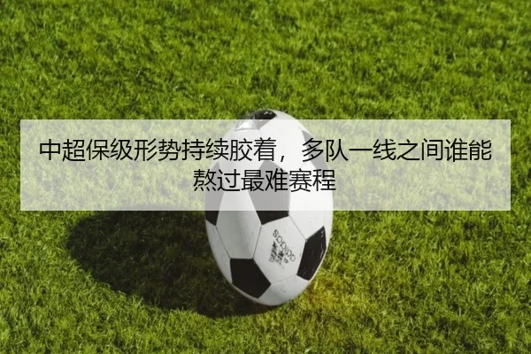 中超保级形势持续胶着，多队一线之间谁能熬过最难赛程